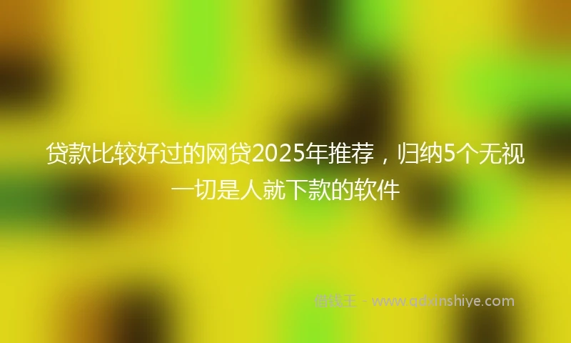贷款比较好过的网贷2025年推荐，归纳5个无视一切是人就下款的软件