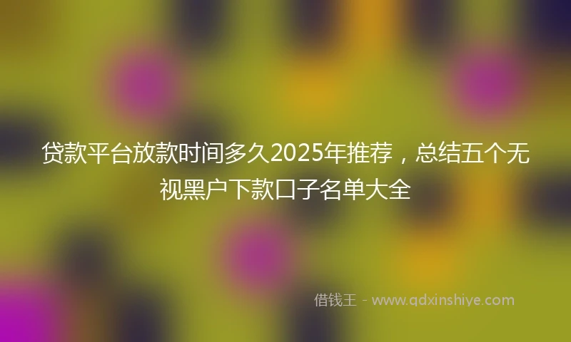 贷款平台放款时间多久2025年推荐，总结五个无视黑户下款口子名单大全