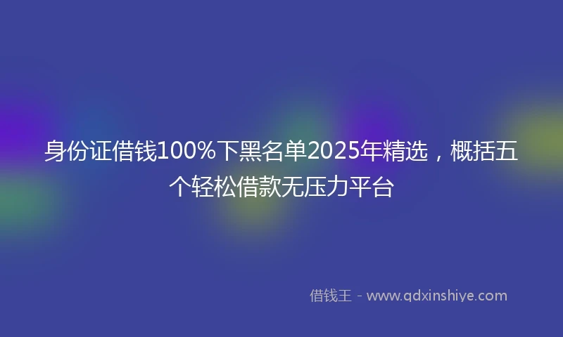 身份证借钱100%下黑名单2025年精选，概括五个轻松借款无压力平台
