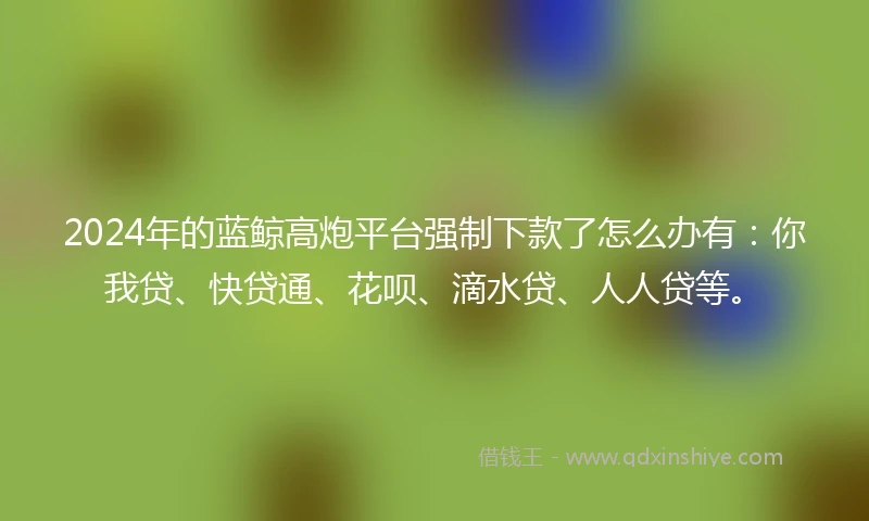 2024年的蓝鲸高炮平台强制下款了怎么办有：你我贷、快贷通、花呗、滴水贷、人人贷等。