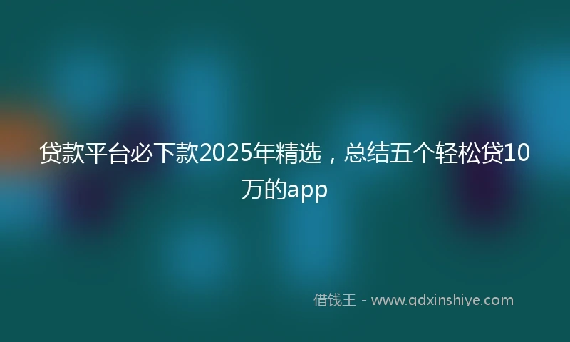 贷款平台必下款2025年精选，总结五个轻松贷10万的app