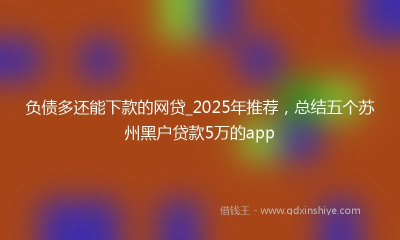 负债多还能下款的网贷_2025年推荐，总结五个苏州黑户贷款5万的app
