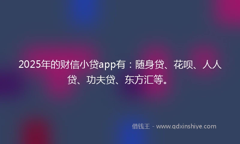 2025年的财信小贷app有：随身贷、花呗、人人贷、功夫贷、东方汇等。
