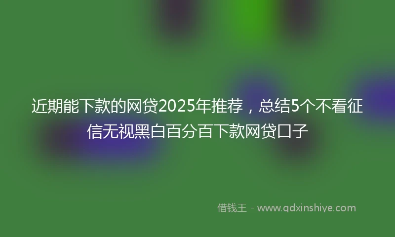 近期能下款的网贷2025年推荐，总结5个不看征信无视黑白百分百下款网贷口子