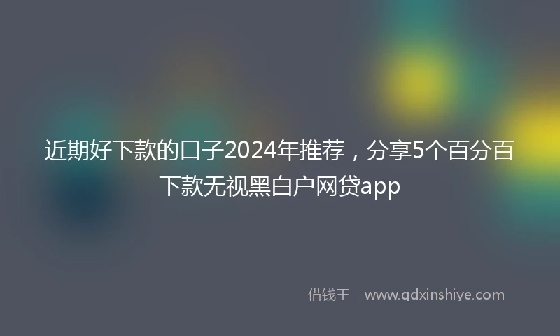 近期好下款的口子2024年推荐，分享5个百分百下款无视黑白户网贷app