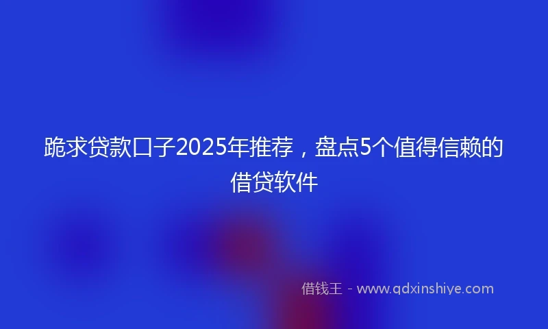 跪求贷款口子2025年推荐，盘点5个值得信赖的借贷软件
