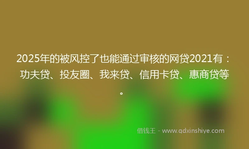 2025年的被风控了也能通过审核的网贷2021有：功夫贷、投友圈、我来贷、信用卡贷、惠商贷等。