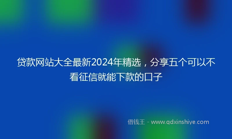 贷款网站大全最新2024年精选，分享五个可以不看征信就能下款的口子
