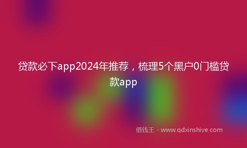 贷款必下app2024年推荐，梳理5个黑户0门槛贷款app