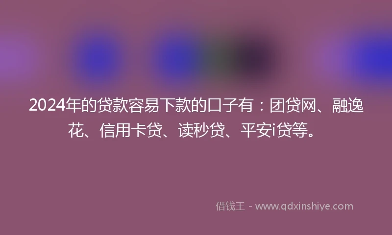 2024年的贷款容易下款的口子有：团贷网、融逸花、信用卡贷、读秒贷、平安i贷等。
