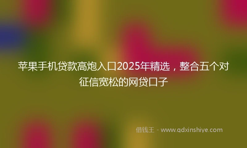 苹果手机贷款高炮入口2025年精选，整合五个对征信宽松的网贷口子