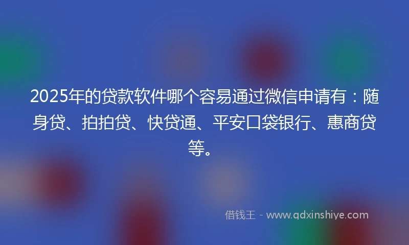 2025年的贷款软件哪个容易通过微信申请有：随身贷、拍拍贷、快贷通、平安口袋银行、惠商贷等。