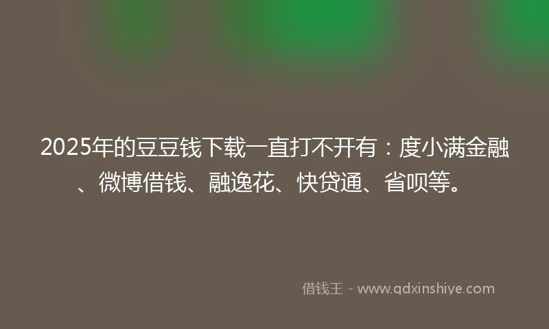 2025年的豆豆钱下载一直打不开有：度小满金融、微博借钱、融逸花、快贷通、省呗等。
