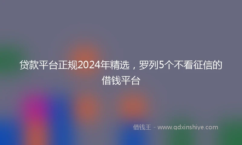 贷款平台正规2024年精选，罗列5个不看征信的借钱平台