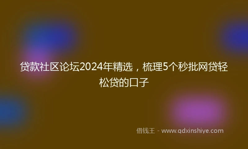 贷款社区论坛2024年精选，梳理5个秒批网贷轻松贷的口子