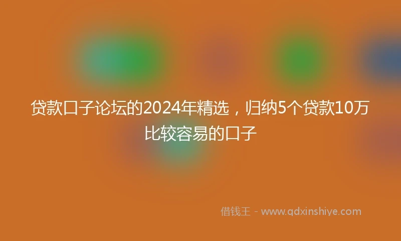 贷款口子论坛的2024年精选，归纳5个贷款10万比较容易的口子