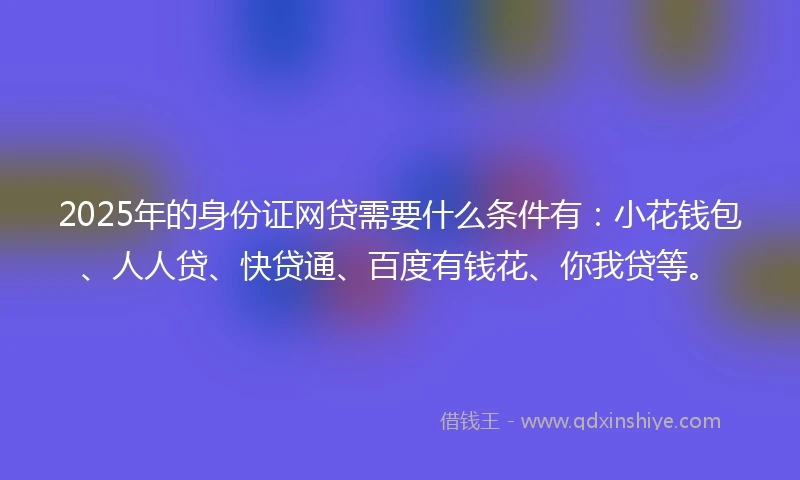 2025年的身份证网贷需要什么条件有：小花钱包、人人贷、快贷通、百度有钱花、你我贷等。