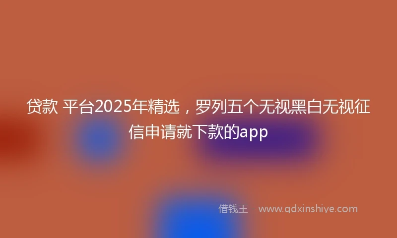 贷款 平台2025年精选，罗列五个无视黑白无视征信申请就下款的app