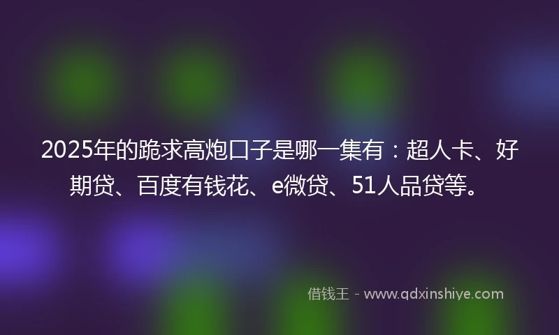 2025年的跪求高炮口子是哪一集有：超人卡、好期贷、百度有钱花、e微贷、51人品贷等。