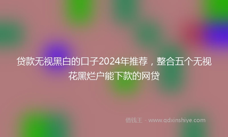 贷款无视黑白的口子2024年推荐，整合五个无视花黑烂户能下款的网贷