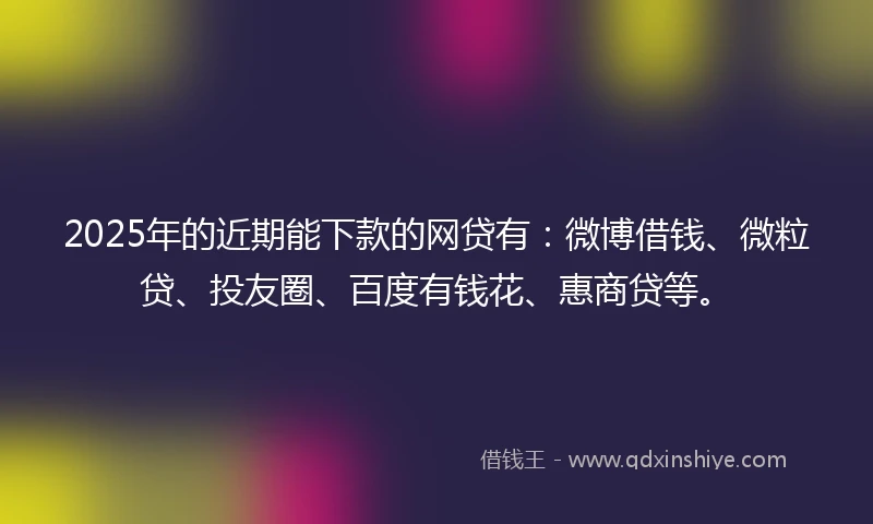 2025年的近期能下款的网贷有：微博借钱、微粒贷、投友圈、百度有钱花、惠商贷等。