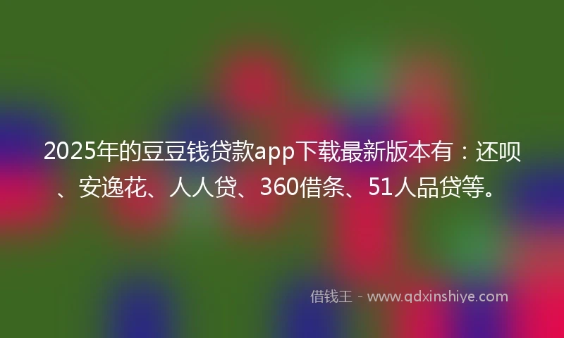 2025年的豆豆钱贷款app下载最新版本有：还呗、安逸花、人人贷、360借条、51人品贷等。