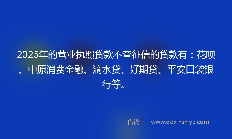 2025年的营业执照贷款不查征信的贷款有：花呗、中原消费金融、滴水贷、好期贷、平安口袋银行等。