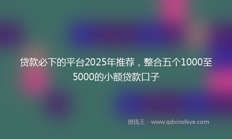 贷款必下的平台2025年推荐,整合五个1000至5000的小额贷款口子