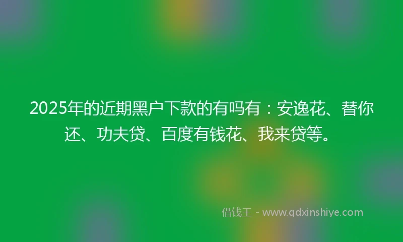 2025年的近期黑户下款的有吗有：安逸花、替你还、功夫贷、百度有钱花、我来贷等。