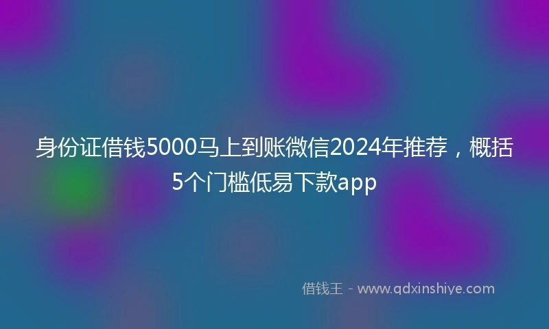身份证借钱5000马上到账微信2024年推荐，概括5个门槛低易下款app