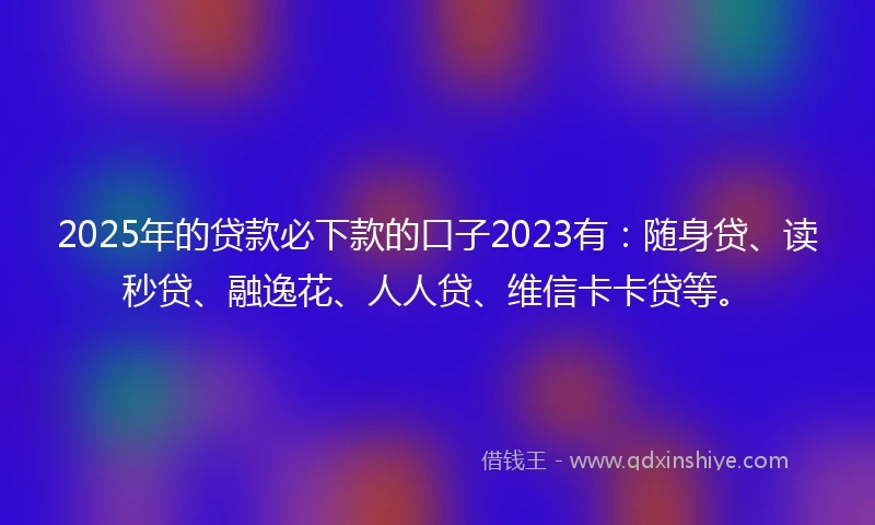 2025年的贷款必下款的口子2023有：随身贷、读秒贷、融逸花、人人贷、维信卡卡贷等。