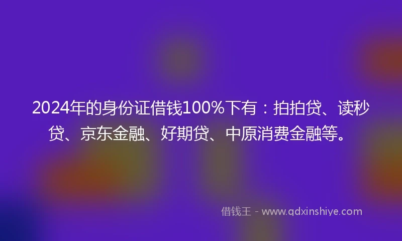2024年的身份证借钱100%下有：拍拍贷、读秒贷、京东金融、好期贷、中原消费金融等。