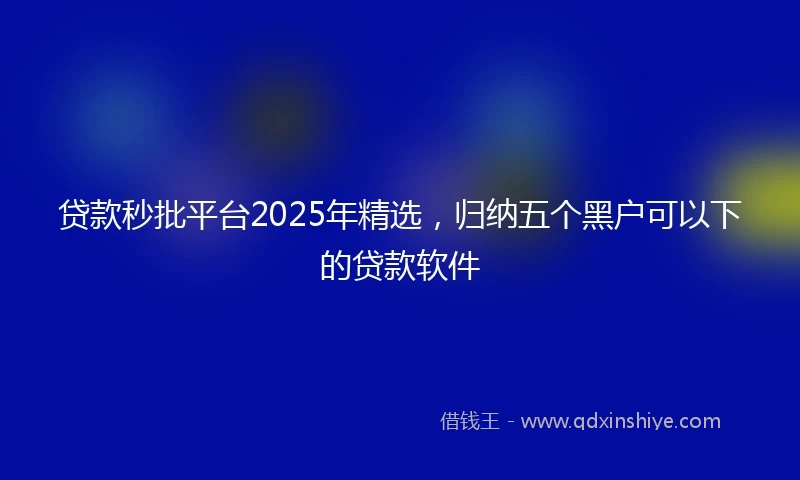 贷款秒批平台2025年精选，归纳五个黑户可以下的贷款软件