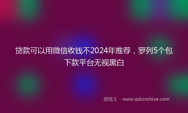 贷款可以用微信收钱不2024年推荐，罗列5个包下款平台无视黑白