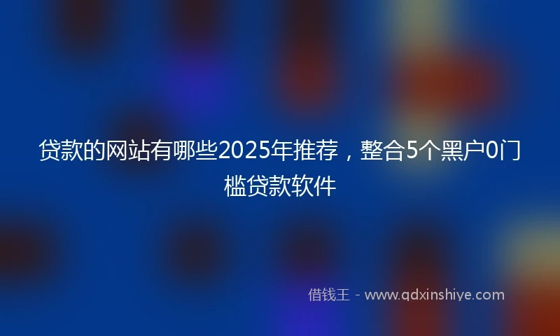贷款的网站有哪些2025年推荐，整合5个黑户0门槛贷款软件