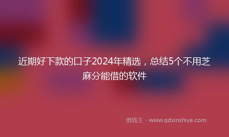 近期好下款的口子2024年精选，总结5个不用芝麻分能借的软件