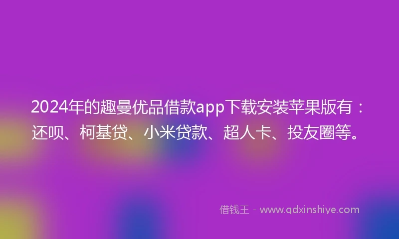 2024年的趣曼优品借款app下载安装苹果版有：还呗、柯基贷、小米贷款、超人卡、投友圈等。