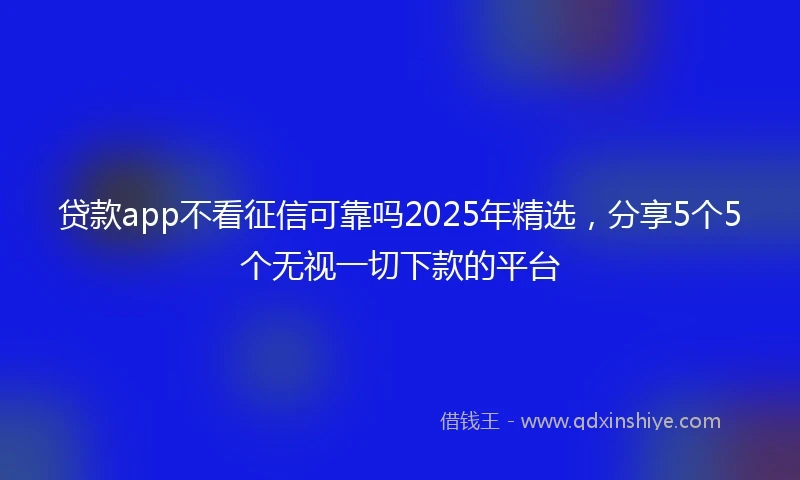 贷款app不看征信可靠吗2025年精选，分享5个5个无视一切下款的平台