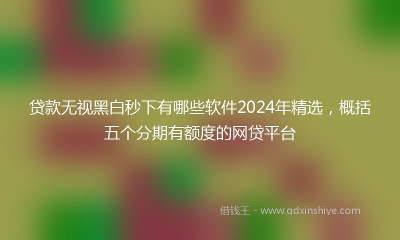 贷款无视黑白秒下有哪些软件2024年精选，概括五个分期有额度的网贷平台