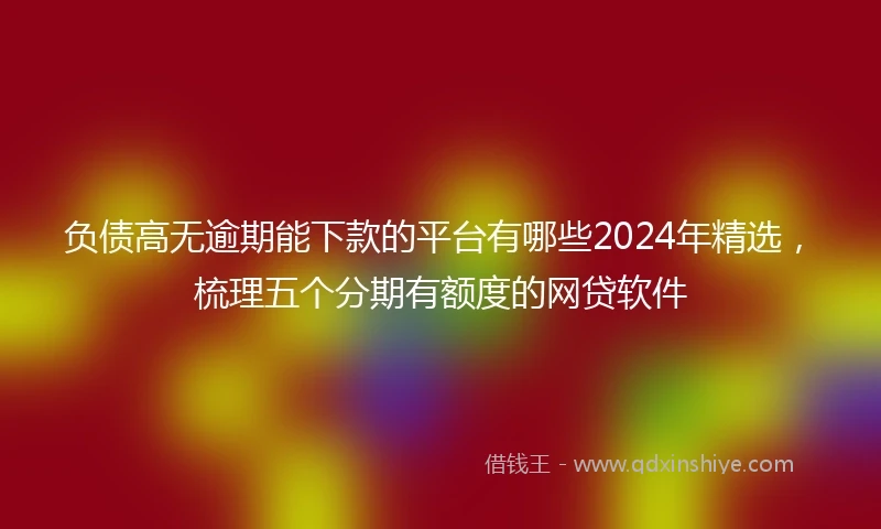 负债高无逾期能下款的平台有哪些2024年精选，梳理五个分期有额度的网贷软件