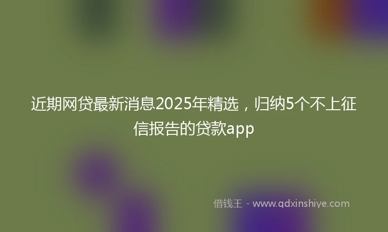近期网贷最新消息2025年精选，归纳5个不上征信报告的贷款app