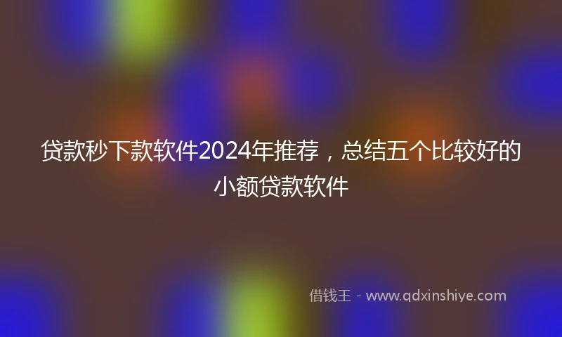 贷款秒下款软件2024年推荐，总结五个比较好的小额贷款软件
