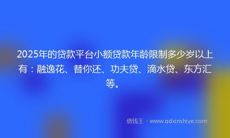 2025年的贷款平台小额贷款年龄限制多少岁以上有：融逸花、替你还、功夫贷、滴水贷、东方汇等。