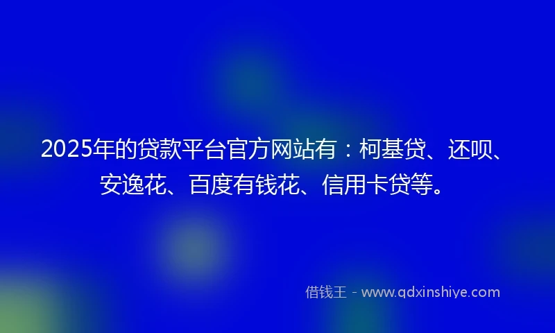 2025年的贷款平台官方网站有：柯基贷、还呗、安逸花、百度有钱花、信用卡贷等。