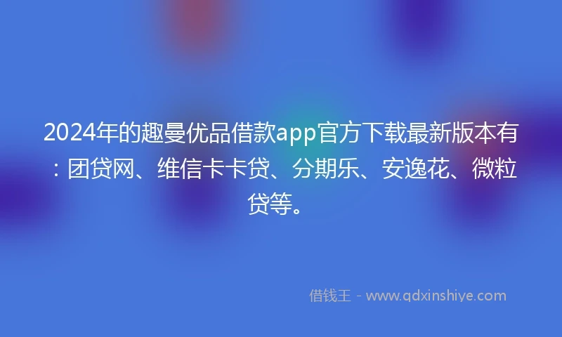 2024年的趣曼优品借款app官方下载最新版本有：团贷网、维信卡卡贷、分期乐、安逸花、微粒贷等。