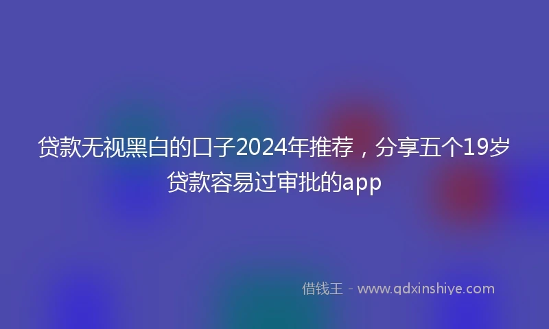 贷款无视黑白的口子2024年推荐，分享五个19岁贷款容易过审批的app