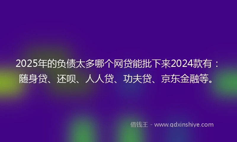 2025年的负债太多哪个网贷能批下来2024款有：随身贷、还呗、人人贷、功夫贷、京东金融等。