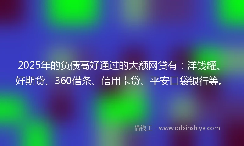 2025年的负债高好通过的大额网贷有：洋钱罐、好期贷、360借条、信用卡贷、平安口袋银行等。