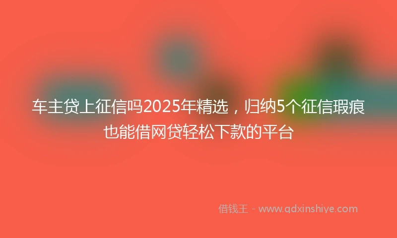 车主贷上征信吗2025年精选，归纳5个征信瑕疵也能借网贷轻松下款的平台