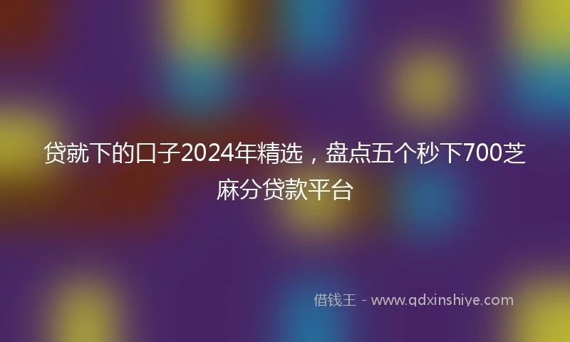 贷就下的口子2024年精选，盘点五个秒下700芝麻分贷款平台